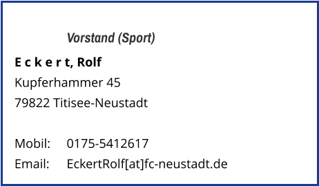 Vorstand (Sport) E c k e r t, Rolf  Kupferhammer 45 79822 Titisee-Neustadt   Mobil:   	0175-5412617 Email: 	EckertRolf[at]fc-neustadt.de