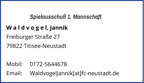 Spielausschuß 1. Mannschaft W a l d v o g e l, Jannik  Freiburger Straße 27 79822 Titisee-Neustadt   Mobil:   	0172-5644678 Email: 	WaldvogelJannik[at]fc-neustadt.de
