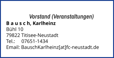 Vorstand (Veranstaltungen) B a u s c h, Karlheinz  Bühl 10 79822 Titisee-Neustadt  Tel.: 	   07651-1434  Email: BauschKarlheinz[at]fc-neustadt.de