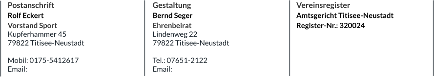Postanschrift Rolf Eckert Vorstand Sport Kupferhammer 45 79822 Titisee-Neustadt  Mobil: 0175-5412617 Email: Gestaltung Bernd Seger Ehrenbeirat Lindenweg 22 79822 Titisee-Neustadt  Tel.: 07651-2122 Email:   Vereinsregister Amtsgericht Titisee-Neustadt Register-Nr.: 320024