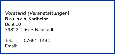 Vorstand (Veranstaltungen) B a u s c h, Karlheinz  Bühl 10 79822 Titisee-Neustadt   Tel.: 	   	07651-1434  Email: