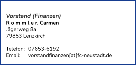 Vorstand (Finanzen) R o m m l e r, Carmen Jägerweg 8a 79853 Lenzkirch   Telefon:	07653-6192  Email: 	vorstandfinanzen[at]fc-neustadt.de