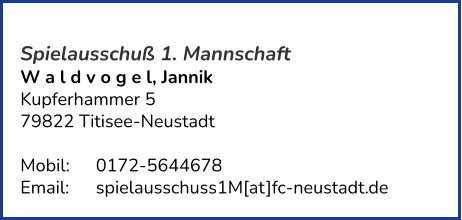 Spielausschuß 1. Mannschaft W a l d v o g e l, Jannik  Kupferhammer 5 79822 Titisee-Neustadt   Mobil:   	0172-5644678 Email: 	spielausschuss1M[at]fc-neustadt.de