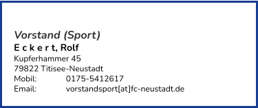 Vorstand (Sport) E c k e r t, Rolf  Kupferhammer 45 79822 Titisee-Neustadt  Mobil:   	0175-5412617 Email: 		vorstandsport[at]fc-neustadt.de